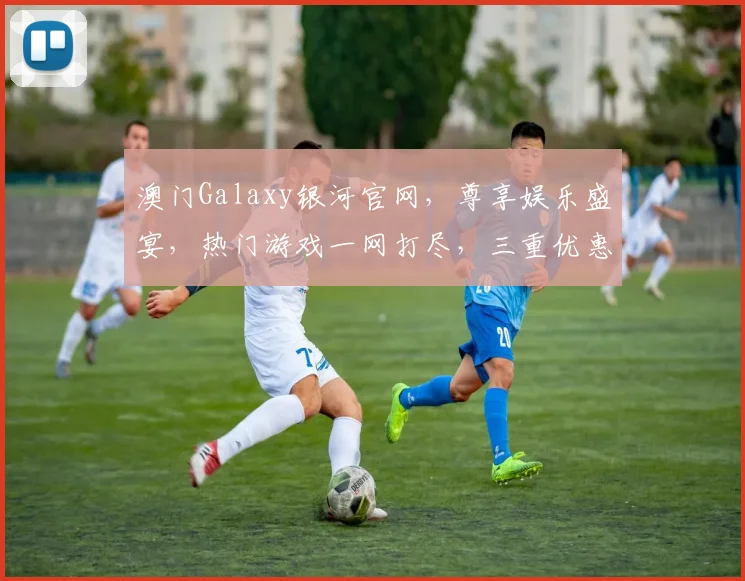 澳门Galaxy银河官网，尊享娱乐盛宴，热门游戏一网打尽，三重优惠等你来