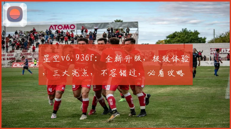星空v6.936f：全新升级，极致体验，三大亮点，不容错过，必看攻略