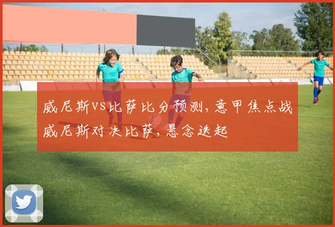 威尼斯vs比萨比分预测,意甲焦点战威尼斯对决比萨,悬念迭起