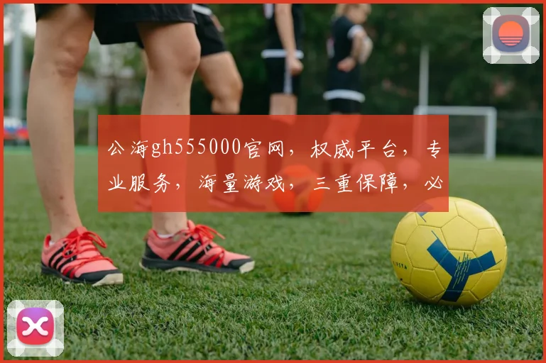 公海gh555000官网，权威平台，专业服务，海量游戏，三重保障，必看攻略