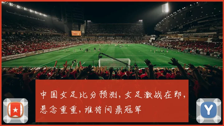 中国女足比分预测,女足激战在即,悬念重重,谁将问鼎冠军