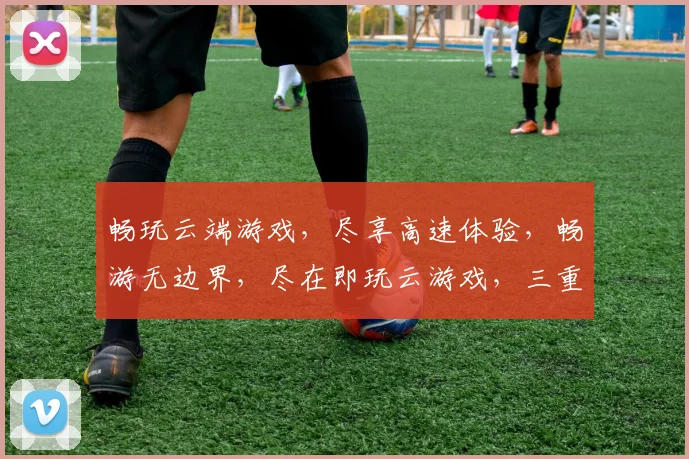 畅玩云端游戏，尽享高速体验，畅游无边界，尽在即玩云游戏，三重福利，不容错过