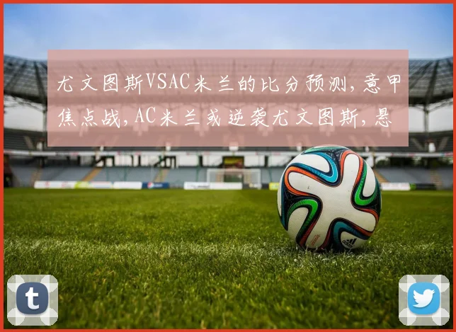 尤文图斯VSAC米兰的比分预测,意甲焦点战,AC米兰或逆袭尤文图斯,悬念再起,一触即发